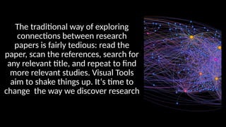 The traditional way of exploring
connections between research
papers is fairly tedious: read the
paper, scan the references, search for
any relevant title, and repeat to find
more relevant studies. Visual Tools
aim to shake things up. It‘s time to
change the way we discover research
 