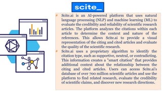 # Scite.ai is an AI-powered platform that uses natural
language processing (NLP) and machine learning (ML) to
evaluate the credibility and reliability of scientific research
articles. The platform analyzes the citations within each
article to determine the context and nature of the
references. This allows Scite.ai to provide a visual
representation of the citing and cited articles and evaluate
the quality of the scientific research.
# Scite.ai uses a proprietary algorithm to identify the
citation type, such as supportive, neutral, or contradicting.
This information creates a "smart citation" that provides
additional context about the relationship between the
citing and cited articles. Users can access Scite.ai's
database of over 700 million scientific articles and use the
platform to find related research, evaluate the credibility
of scientific claims, and discover new research directions.
 