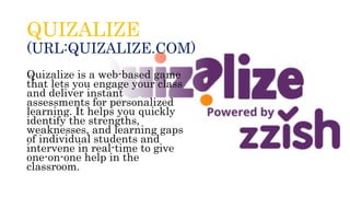 QUIZALIZE
(URL:QUIZALIZE.COM)
Quizalize is a web-based game
that lets you engage your class
and deliver instant
assessments for personalized
learning. It helps you quickly
identify the strengths,
weaknesses, and learning gaps
of individual students and
intervene in real-time to give
one-on-one help in the
classroom.
 