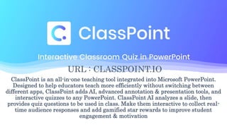 URL : CLASSPOINT.IO
ClassPoint is an all-in-one teaching tool integrated into Microsoft PowerPoint.
Designed to help educators teach more efficiently without switching between
different apps, ClassPoint adds AI, advanced annotation & presentation tools, and
interactive quizzes to any PowerPoint. ClassPoint AI analyzes a slide, then
provides quiz questions to be used in class. Make them interactive to collect real-
time audience responses and add gamified star rewards to improve student
engagement & motivation
 