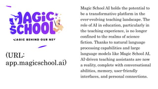 Magic School AI holds the potential to
be a transformative platform in the
ever-evolving teaching landscape. The
role of AI in education, particularly in
the teaching experience, is no longer
confined to the realms of science
fiction. Thanks to natural language
processing capabilities and large
language models like Magic School AI,
AI-driven teaching assistants are now
a reality, complete with conversational
abilities, memory, user-friendly
interfaces, and personal connections.
(URL:
app.magicschool.ai)
 