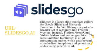 URL:
SLIDESGO.AI
Slidesgo is a large slide template gallery
for Google Slides and Microsoft
PowerPoint. In fact, Slidesgo is part of a
broader set of resources like Freepik
(vectors, images), Flaticon (icons), and
Videvo (videos and motion graphics). The
latest addition to Slidesgo is an AI
presentation maker, which goes beyond
standardized templates and generates
slides using generative AI.
 