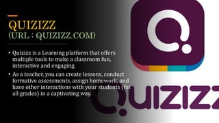 QUIZIZZ
(URL : QUIZIZZ.COM)
• Quizizz is a Learning platform that offers
multiple tools to make a classroom fun,
interactive and engaging.
• As a teacher, you can create lessons, conduct
formative assessments, assign homework, and
have other interactions with your students (for
all grades) in a captivating way.
 