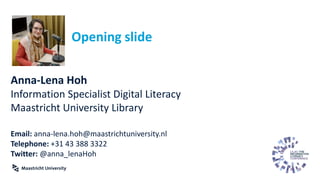 Opening slide
Anna-Lena Hoh
Information Specialist Digital Literacy
Maastricht University Library
Email: anna-lena.hoh@maastrichtuniversity.nl
Telephone: +31 43 388 3322
Twitter: @anna_lenaHoh
 