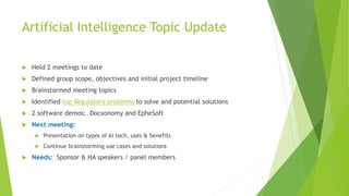 Artificial Intelligence Topic Update
 Held 2 meetings to date
 Defined group scope, objectives and initial project timeline
 Brainstormed meeting topics
 Identified top Regulatory problems to solve and potential solutions
 2 software demos: Docxonomy and EpheSoft
 Next meeting:
 Presentation on types of AI tech, uses & benefits
 Continue brainstorming use cases and solutions
 Needs: Sponsor & HA speakers / panel members
1
 