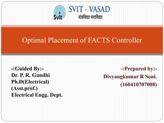 -:Prepared by:-
Divyangkumar R Soni.
(160410707008)
Optimal Placement of FACTS Controller
-:Guided By:-
Dr. P. R. Gandhi
Ph.D(Electrical)
(Asst.prof.)
Electrical Engg. Dept.
 
