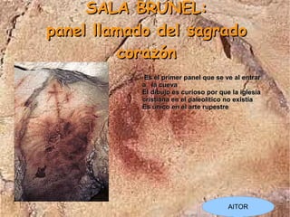 SALA BRUNEL:
panel llamado del sagrado
          corazón
            Es el primer panel que se ve al entrar
           a la cueva
           El dibujo es curioso por que la iglesia
           cristiana en el paleolítico no existía
           Es único en el arte rupestre




                                       AITOR
 