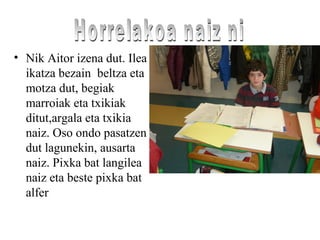 • Nik Aitor izena dut. Ilea
ikatza bezain beltza eta
motza dut, begiak
marroiak eta txikiak
ditut,argala eta txikia
naiz. Oso ondo pasatzen
dut lagunekin, ausarta
naiz. Pixka bat langilea
naiz eta beste pixka bat
alfer
 