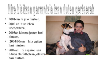 • 2001ean ni jaio nintzen.
• 2002 an nire lehen
urtebetetzea.
• 2003an klasera joaten hasi
nintzen.
• 2004/05ean hitz egiten
hasi nintzen
• 2007an bi esginze izan
nituen eta futbolean jolasten
hasi nintzen
 
