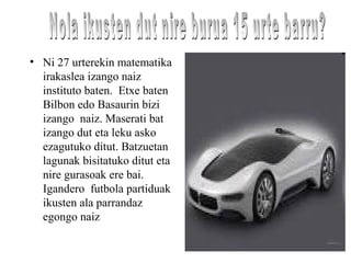 • Ni 27 urterekin matematika
irakaslea izango naiz
instituto baten. Etxe baten
Bilbon edo Basaurin bizi
izango naiz. Maserati bat
izango dut eta leku asko
ezagutuko ditut. Batzuetan
lagunak bisitatuko ditut eta
nire gurasoak ere bai.
Igandero futbola partiduak
ikusten ala parrandaz
egongo naiz
 