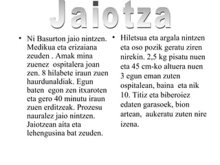 • Ni Basurton jaio nintzen.
Medikua eta erizaiana
zeuden . Amak mina
zuenez ospitalera joan
zen. 8 hilabete iraun zuen
haurdunaldiak. Egun
baten egon zen itxaroten
eta gero 40 minutu iraun
zuen erditzeak. Prozesu
nauralez jaio nintzen.
Jaiotzean aita eta
lehengusina bat zeuden.
• Hiletsua eta argala nintzen
eta oso pozik geratu ziren
nirekin. 2,5 kg pisatu nuen
eta 45 cm-ko altuera nuen
3 egun eman zuten
ospitalean, baina eta nik
10. Titiz eta biberoiez
edaten garasoek, bion
artean, aukeratu zuten nire
izena.
 
