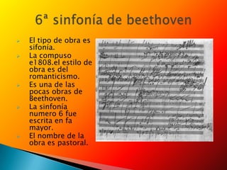 El tipo de obra es
sifonía.
 La compuso
e1808.el estilo de
obra es del
romanticismo.
 Es una de las
pocas obras de
Beethoven.
 La sinfonía
numero 6 fue
escrita en fa
mayor.
 El nombre de la
obra es pastoral.
 