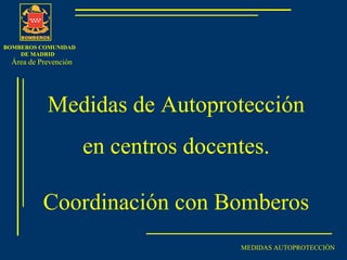 BOMBEROS COMUNIDAD
DE MADRID
MEDIDAS AUTOPROTECCIÓN
Medidas de Autoprotección
en centros docentes.
Coordinación con Bomberos
Área de Prevención
 