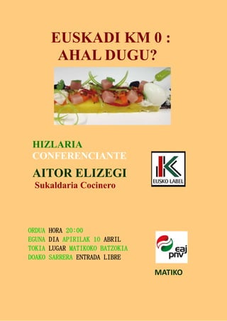 EUSKADI KM 0 :
AHAL DUGU?
HIZLARIA
CONFERENCIANTE
AITOR ELIZEGI
Sukaldaria Cocinero
ORDUA HORA 20:00
EGUNA DIA APIRILAK 10 ABRIL
TOKIA LUGAR MATIKOKO BATZOKIA
DOAKO SARRERA ENTRADA LIBRE
MATIKO