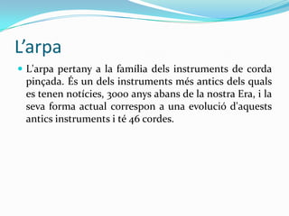 L’arpa
 L'arpa pertany a la família dels instruments de corda
 pinçada. És un dels instruments més antics dels quals
 es tenen notícies, 3000 anys abans de la nostra Era, i la
 seva forma actual correspon a una evolució d'aquests
 antics instruments i té 46 cordes.
 