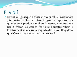 El violí
 El violí a l’igual que la viola ,el violoncel i el contrabaix
  , té quatre cordes de diferents gruixos , que són les
  quan vibren produeixen el so. L'arquet, que s'utilitza
  per a fregar les cordes fent que aquestes vibrin i
  l’instrument soni, és una vergueta de fusta al llarg de la
  qual s'estén una metxa de crins de cavall.
 