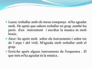  Laura: treballar amb els meus companys m’ha agradat
  molt. He aprés que sabem treballar en grup ,també les
  parts d’un instrument i escoltar la musica és molt
  bonic.
 Aitor: he aprés molt sobre els instruments i sobre tot
  de l`arpa i del violí. M’agrada molt treballar amb el
  grup.
 Enric:he aprés alguns instruments de l’orquestra . El
  que més m’ha agradat és la música .
 