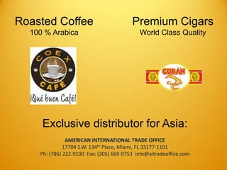 RoastedCoffee100 % Arabica Premium CigarsWorldClassQuality Exclusive distributor for Asia: AMERICAN INTERNATIONAL TRADE OFFICE 17704 S.W. 134th Place, Miami, FL 33177-1101 Ph: (786) 222-9190  Fax: (305) 669-9753  info@aitradeoffice.com 