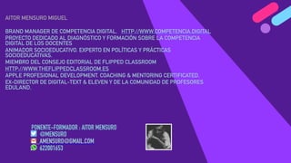 PONENTE-FORMADOR : AITOR MENSURO
@MENSURO
AMENSURO@GMAIL.COM
622001653
AITOR MENSURO MIGUEL
BRAND MANAGER DE COMPETENCIA DIGITAL. HTTP://WWW.COMPETENCIA.DIGITAL
PROYECTO DEDICADO AL DIAGNÓSTICO Y FORMACIÓN SOBRE LA COMPETENCIA
DIGITAL DE LOS DOCENTES
ANIMADOR SOCIOEDUCATIVO. EXPERTO EN POLÍTICAS Y PRÁCTICAS
SOCIOEDUCATIVAS.
MIEMBRO DEL CONSEJO EDITORIAL DE FLIPPED CLASSROOM
HTTP://WWW.THEFLIPPEDCLASSROOM.ES
APPLE PROFESIONAL DEVELOPMENT. COACHING & MENTORING CERTIFICATED.
EX-DIRECTOR DE DIGITAL-TEXT & ELEVEN Y DE LA COMUNIDAD DE PROFESORES
EDULAND.
 