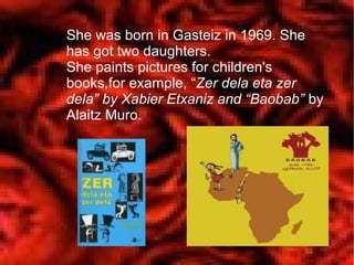 She was born in Gasteiz in 1969. She
has got two daughters.
She paints pictures for children's
books,for example, “Zer dela eta zer
dela” by Xabier Etxaniz and “Baobab” by
Alaitz Muro.