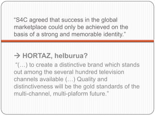 “S4C agreedthatsuccess in the global marketplacecouldonlybeachievedonthebasis of a strong and memorable identity.” HORTAZ, helburua? “(…) tocreate a distinctivebrandwhich stands outamongtheseveralhundredtelevisionchannelsavailable (…) Quality and distinctivenesswillbethegoldstandards of themulti-channel, multi-plaformfuture.”   