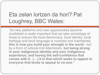 Eta zelanlortzen da hori? Pat Loughrey, BBC Wales:“As new platforms and new opportunitiesbecomeavailableitisreallyimportantthatwetakeadvantage of thosetoensurethe local democracy, local identity, local heritage and local languageisnurtured and maintained, thisishowyoubuildyourstrength in theworld–notby a form of cultural mid-Atlanticism, butbeingstrong in yourindigenousidentity and yourindigenousexperience, and havingtheself-confidencethat comes withit.  (…) Itisthatwhichseeksto appeal toeveryonethattendsto appeal to no-one.”