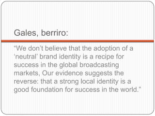 Gales, berriro:“Wedon’tbelievethattheadoption of a ‘neutral’ brandidentityis a recipeforsuccess in the global broadcastingmarkets, Ourevidencesuggeststhe reverse: that a strong local identityis a goodfoundationforsuccess in theworld.”   
