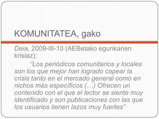 KOMUNITATEA, gakoDeia, 2009-III-10 (AEBetakoegunkarienkrisiaz):“Los periódicos comunitarios y locales son los que mejor han logrado capear la crisis tanto en el mercado general como en nichos más específicos (…) Ofrecen un contenido con el que el lector se siente muy identificado y son publicaciones con las que los usuarios tienen lazos muy fuertes” 