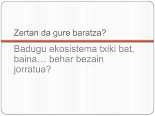 Zertan da gurebaratza?Baduguekosistematxikibat, baina… beharbezainjorratua?