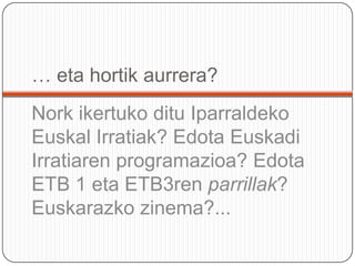 Eusko Jaurlaritzaren Hizkuntza Politikarako Sailburuordetzaren Euskarazko hedabideak azterketa (arestian aipaturikoa), 2006. Ikerfel-enEuskarazko komunikabideak erabiltzeko eragingarriak eta eragozpenak, 2007. Euskararen Erakunde Publikoarentzat IPSOS-ek egindako Komunikabideen erabilpenaren azterketa: telebista eta irratia, 2007.