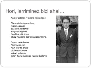 Hori, larriminezbiziahal…Xabier Lizardi, “PariskoTxolarrea”:Nun-nahitar izan minez,ostera, gizonabaitxoribaldarra!Aleginakeginezbebilhandikhona:etxezkanporabetidukbaserritarra. Labur: nereburuaParisenikusizhainlotutaarloteotoinizunzerua,zehatzadirazizgizonbainonahiagonukelatxolarre.