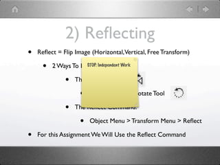2) Reﬂecting
•   Reﬂect = Flip Image (Horizontal, Vertical, Free Transform)

     •   2 Ways To Reﬂect An Object:
                     STOP: Independent Work


              •   The Reﬂect Tool

                     •   Underneath the Rotate Tool

              •   The Reﬂect Command:

                     •   Object Menu > Transform Menu > Reﬂect

•   For this Assignment We Will Use the Reﬂect Command
 