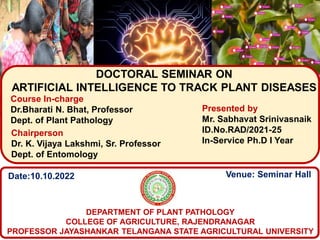 DOCTORAL SEMINAR ON
ARTIFICIAL INTELLIGENCE TO TRACK PLANT DISEASES
Presented by
Mr. Sabhavat Srinivasnaik
ID.No.RAD/2021-25
In-Service Ph.D I Year
Course In-charge
Dr.Bharati N. Bhat, Professor
Dept. of Plant Pathology
DEPARTMENT OF PLANT PATHOLOGY
COLLEGE OF AGRICULTURE, RAJENDRANAGAR
PROFESSOR JAYASHANKAR TELANGANA STATE AGRICULTURAL UNIVERSITY
Date:10.10.2022 Venue: Seminar Hall
Chairperson
Dr. K. Vijaya Lakshmi, Sr. Professor
Dept. of Entomology
 