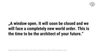 „A window open. It will soon be closed and we
will face a completely new world order. This is
the time to be the architect of your future.“
Happy to be part of it! Niki Skene, Co-Founder, and Curator of Silicon Valley Inspiration Tours.
 