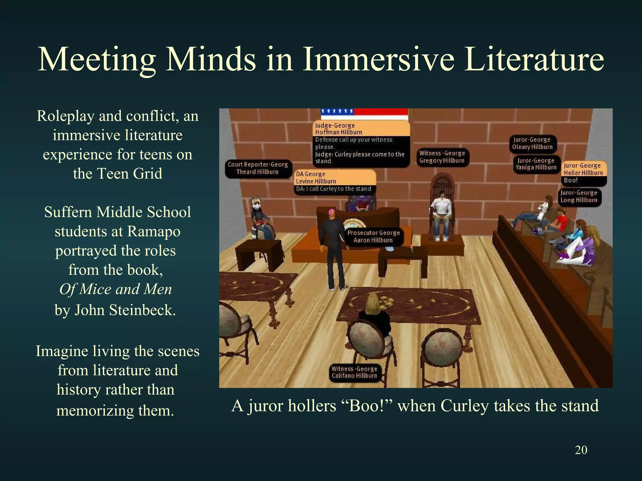 Meeting Minds in Immersive Literature Roleplay and conflict, an immersive literature experience for teens on the Teen Grid Suffern Middle School students at Ramapo portrayed the roles  from the book,  Of Mice and Men   by John Steinbeck.   Imagine living the scenes from literature and history rather than  memorizing them.   A juror hollers “Boo!” when Curley takes the stand 