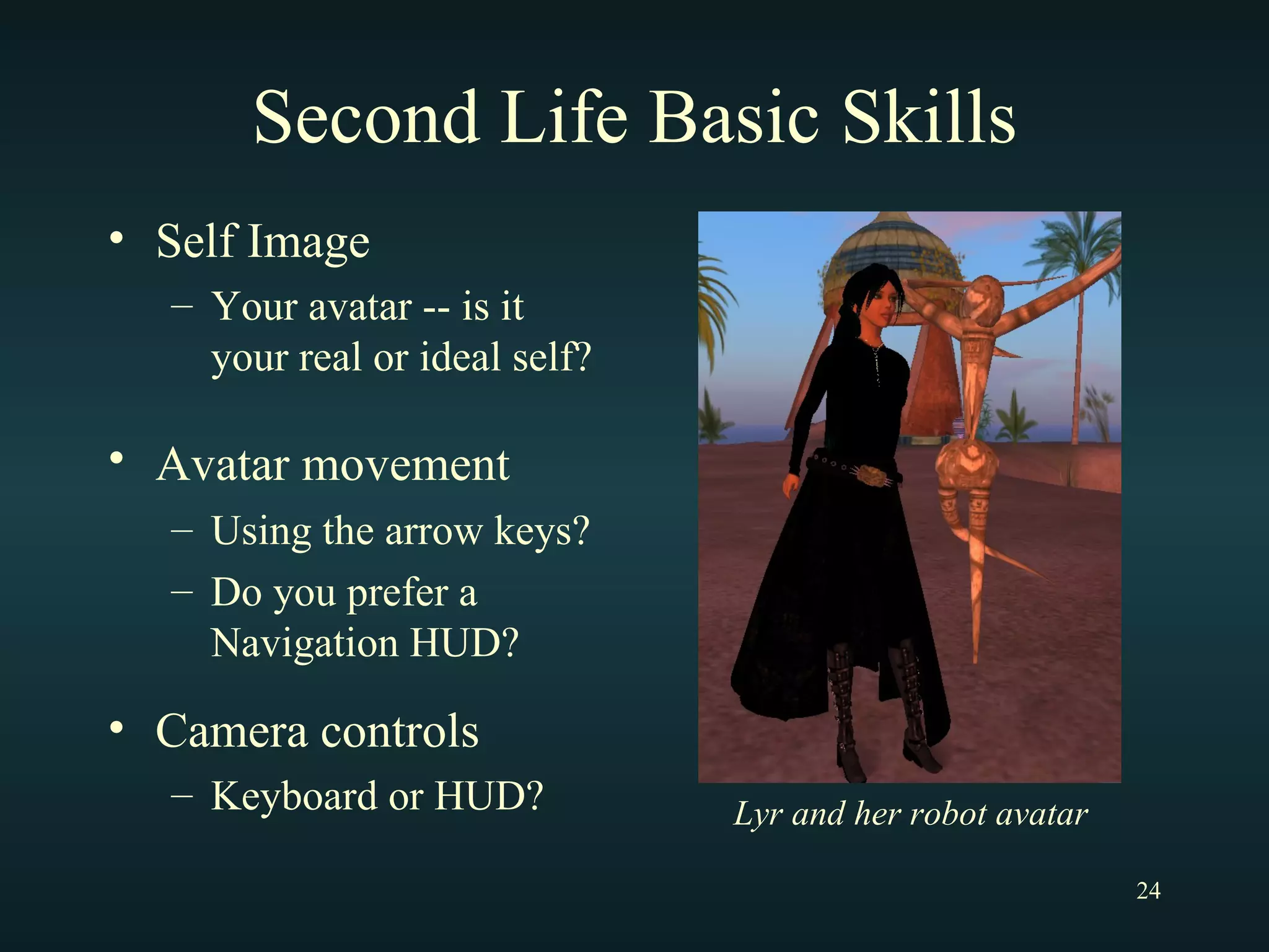 Second Life Basic Skills Self Image Your avatar -- is it your real or ideal self? Avatar movement   Using the arrow keys? Do you prefer a Navigation HUD? Camera controls Keyboard or HUD? Lyr and her robot avatar 