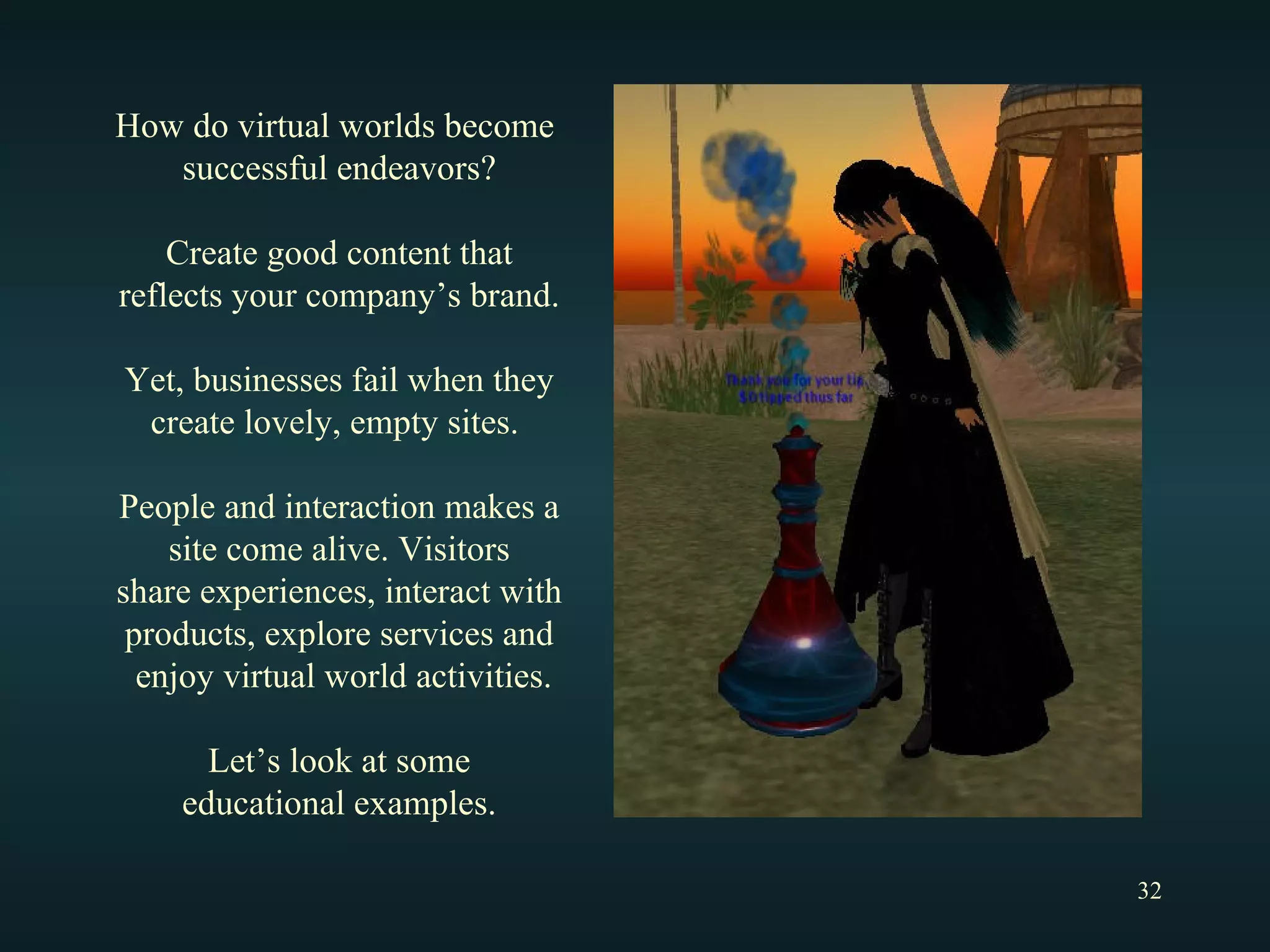 How do virtual worlds become  successful endeavors? Create good content that reflects your company’s brand. Yet, businesses fail when they create lovely, empty sites.  People and interaction makes a site come alive. Visitors share experiences, interact with products, explore services and enjoy virtual world activities. Let’s look at some educational examples. 