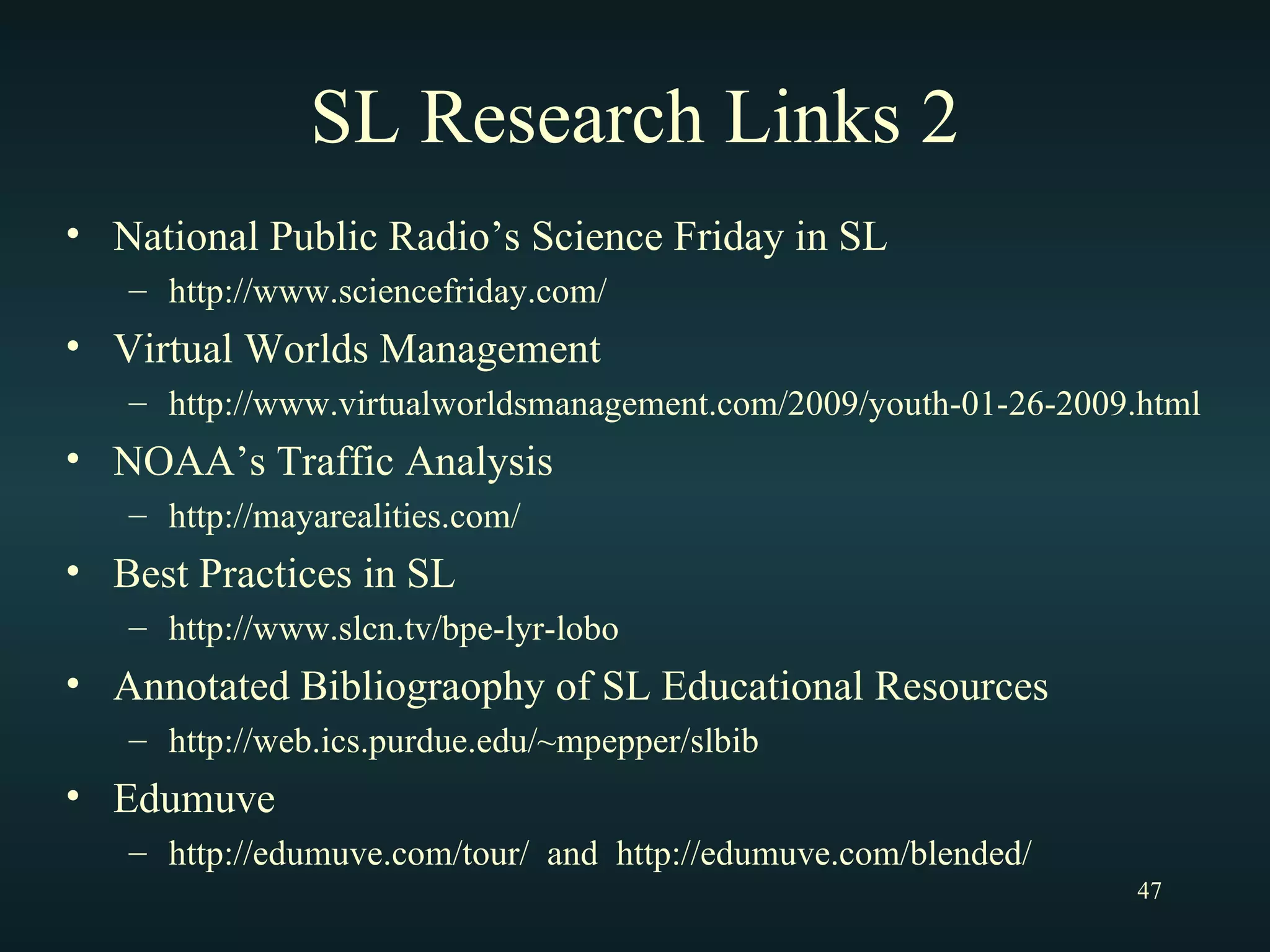 SL Research Links 2 National Public Radio’s Science Friday in SL http://www.sciencefriday.com/ Virtual Worlds Management http://www.virtualworldsmanagement.com/2009/youth-01-26-2009.html NOAA’s Traffic Analysis http://mayarealities.com/ Best Practices in SL http://www.slcn.tv/bpe-lyr-lobo Annotated Bibliograophy of SL Educational Resources  http://web.ics.purdue.edu/~mpepper/slbib Edumuve http://edumuve.com/tour/  and  http://edumuve.com/blended/ 