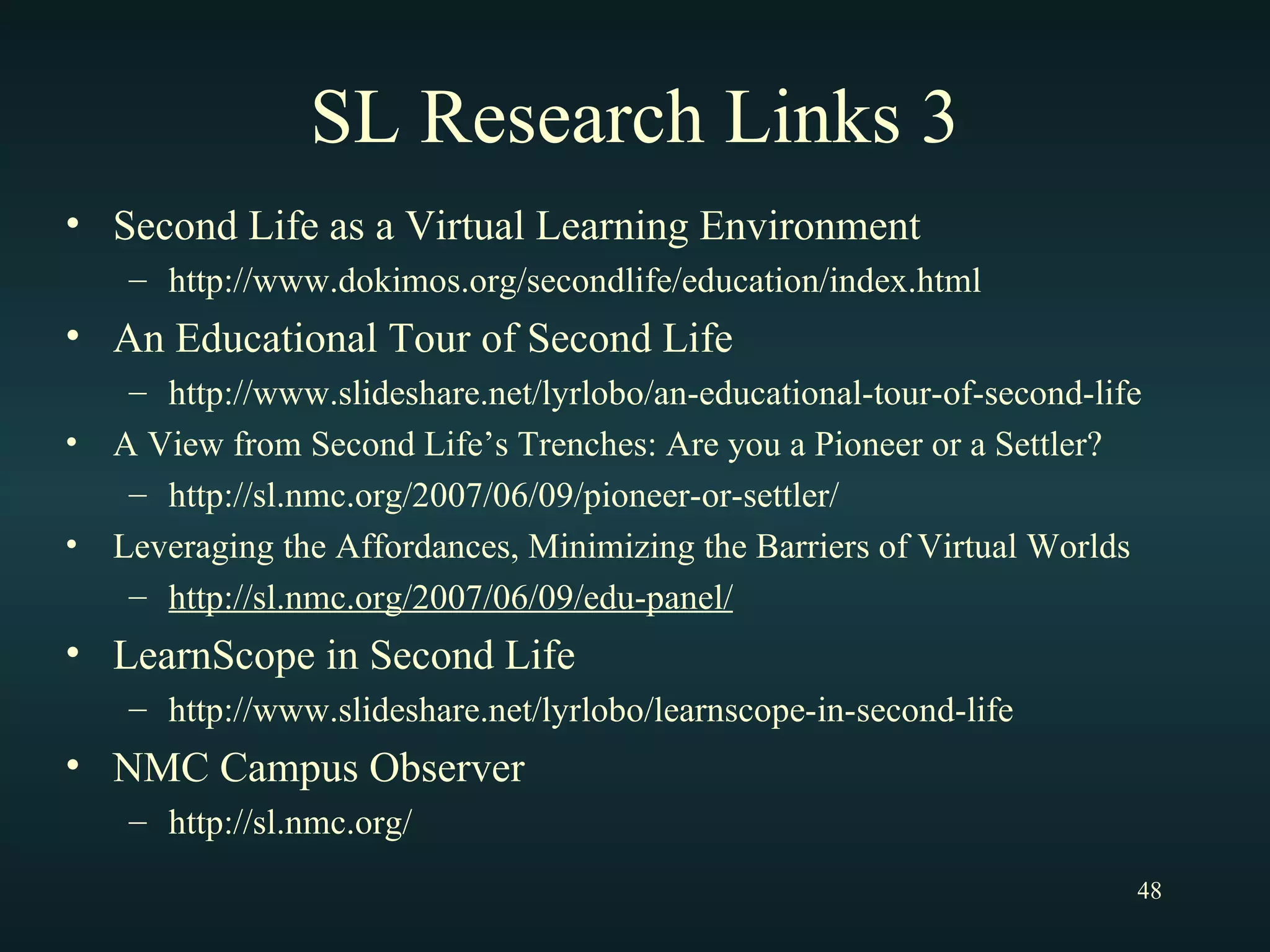 SL Research Links 3 Second Life as a Virtual Learning Environment http://www.dokimos.org/secondlife/education/index.html An Educational Tour of Second Life http://www.slideshare.net/lyrlobo/an-educational-tour-of-second-life A View from Second Life’s Trenches: Are you a Pioneer or a Settler? http://sl.nmc.org/2007/06/09/pioneer-or-settler/ Leveraging the Affordances, Minimizing the Barriers of Virtual Worlds http://sl.nmc.org/2007/06/09/edu-panel/ LearnScope in Second Life http://www.slideshare.net/lyrlobo/learnscope-in-second-life NMC Campus Observer http://sl.nmc.org/ 