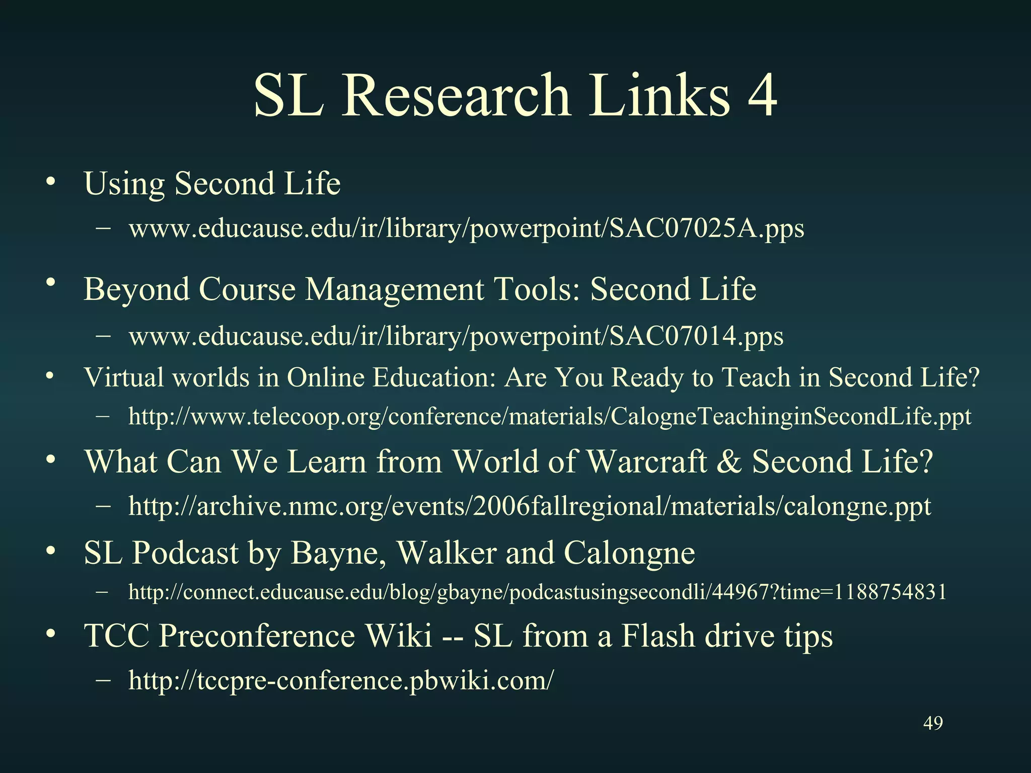 SL Research Links 4 Using Second Life www.educause.edu/ir/library/powerpoint/SAC07025A.pps Beyond Course Management Tools: Second Life   www.educause.edu/ir/library/powerpoint/SAC07014.pps Virtual worlds in Online Education: Are You Ready to Teach in Second Life? http://www.telecoop.org/conference/materials/CalogneTeachinginSecondLife.ppt What Can We Learn from World of Warcraft & Second Life? http://archive.nmc.org/events/2006fallregional/materials/calongne.ppt SL Podcast by Bayne, Walker and Calongne http://connect.educause.edu/blog/gbayne/podcastusingsecondli/44967?time=1188754831 TCC Preconference Wiki -- SL from a Flash drive tips http://tccpre-conference.pbwiki.com/ 