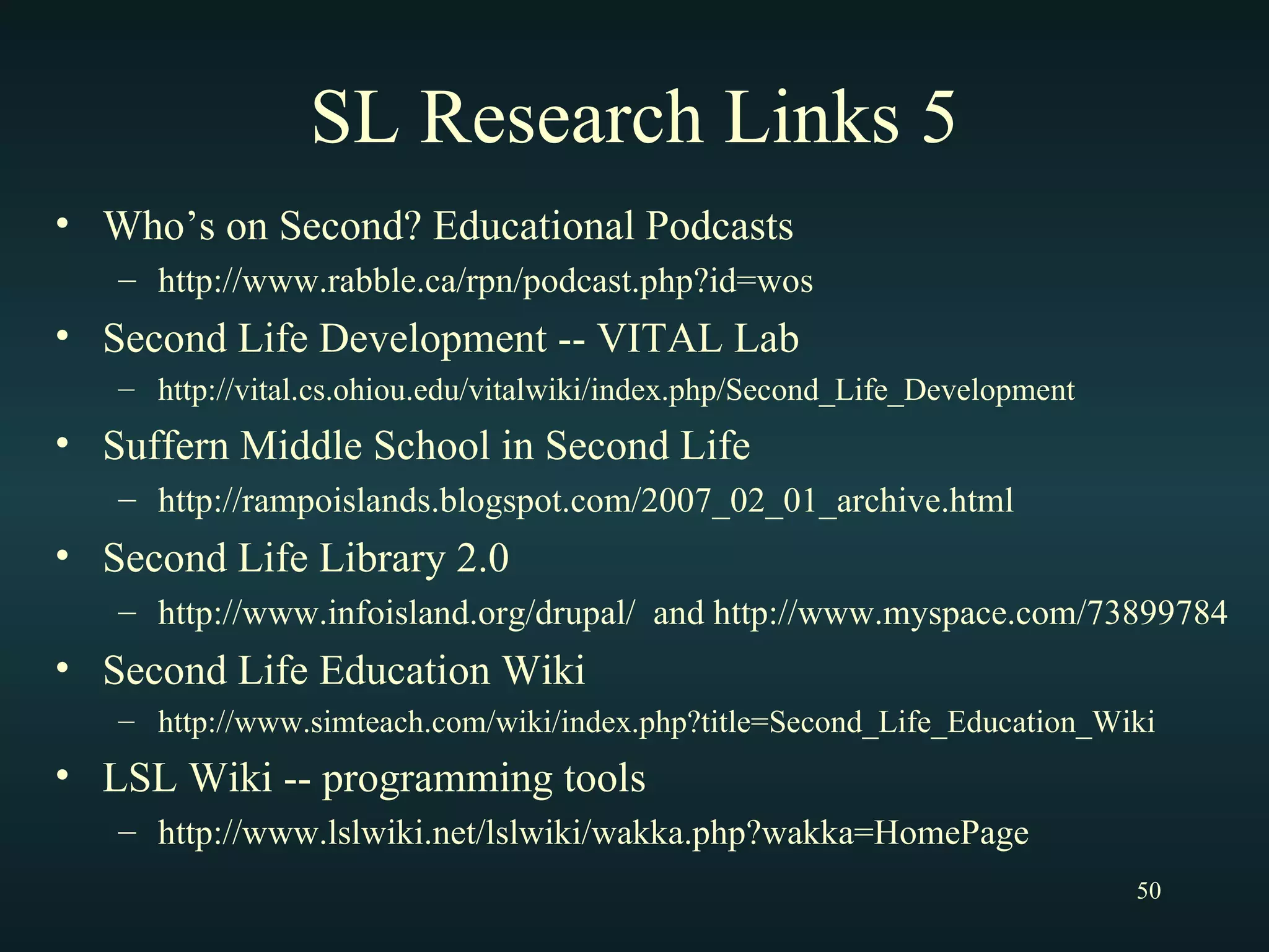 SL Research Links 5 Who’s on Second? Educational Podcasts http://www.rabble.ca/rpn/podcast.php?id=wos Second Life Development -- VITAL Lab http://vital.cs.ohiou.edu/vitalwiki/index.php/Second_Life_Development Suffern Middle School in Second Life http://rampoislands.blogspot.com/2007_02_01_archive.html Second Life Library 2.0 http://www.infoisland.org/drupal/  and http://www.myspace.com/73899784 Second Life Education Wiki http://www.simteach.com/wiki/index.php?title=Second_Life_Education_Wiki LSL Wiki -- programming tools http://www.lslwiki.net/lslwiki/wakka.php?wakka=HomePage 