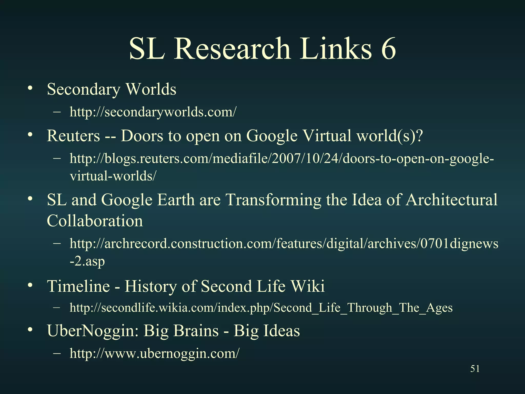 SL Research Links 6 Secondary Worlds http://secondaryworlds.com/ Reuters -- Doors to open on Google Virtual world(s)? http://blogs.reuters.com/mediafile/2007/10/24/doors-to-open-on-google-virtual-worlds/ SL and Google Earth are Transforming the Idea of Architectural Collaboration http://archrecord.construction.com/features/digital/archives/0701dignews-2.asp Timeline - History of Second Life Wiki   http://secondlife.wikia.com/index.php/Second_Life_Through_The_Ages UberNoggin: Big Brains - Big Ideas http://www.ubernoggin.com/ 