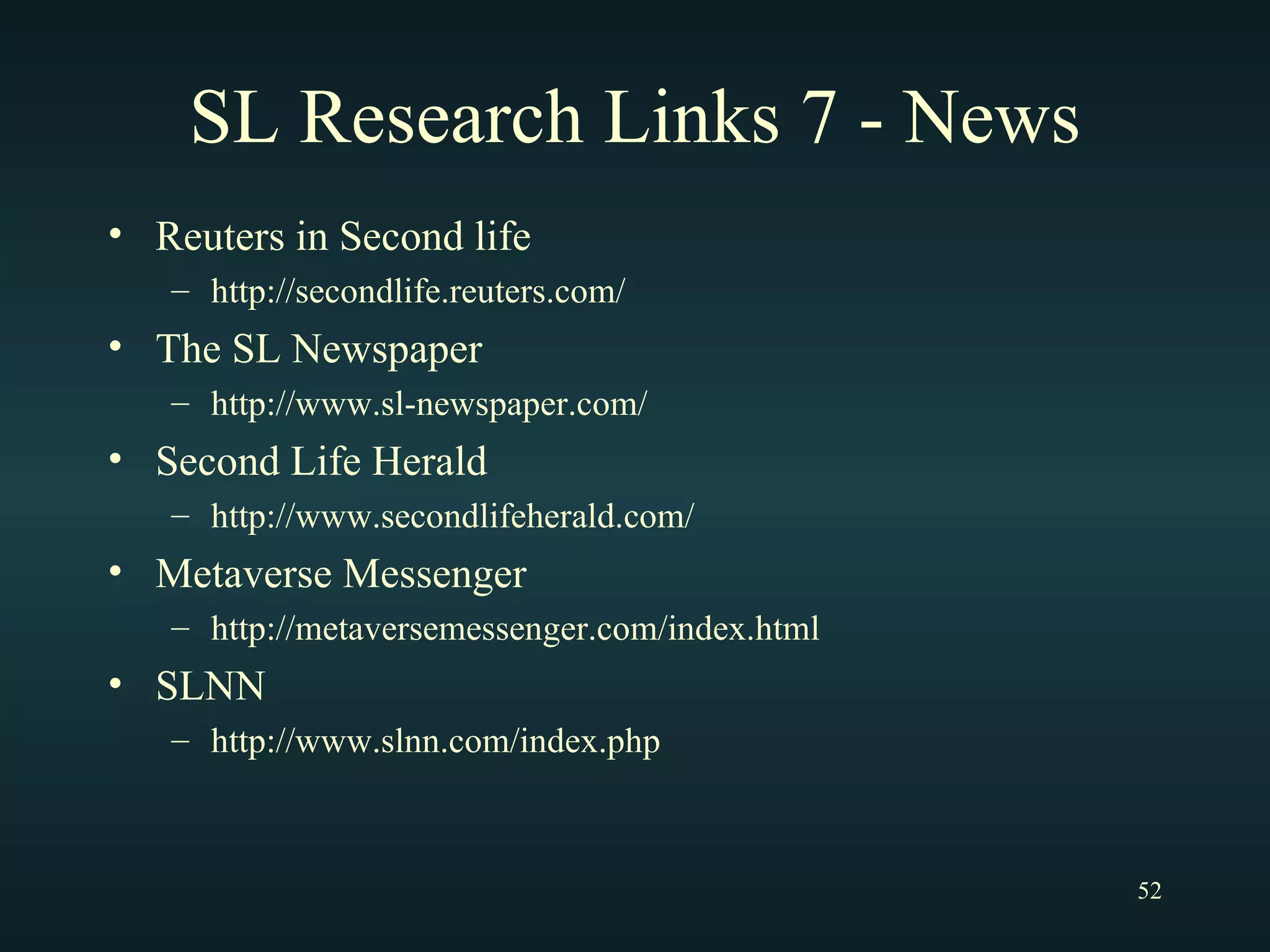 SL Research Links 7 - News Reuters in Second life http://secondlife.reuters.com/ The SL Newspaper http://www.sl-newspaper.com/ Second Life Herald http://www.secondlifeherald.com/ Metaverse Messenger http://metaversemessenger.com/index.html SLNN http://www.slnn.com/index.php 