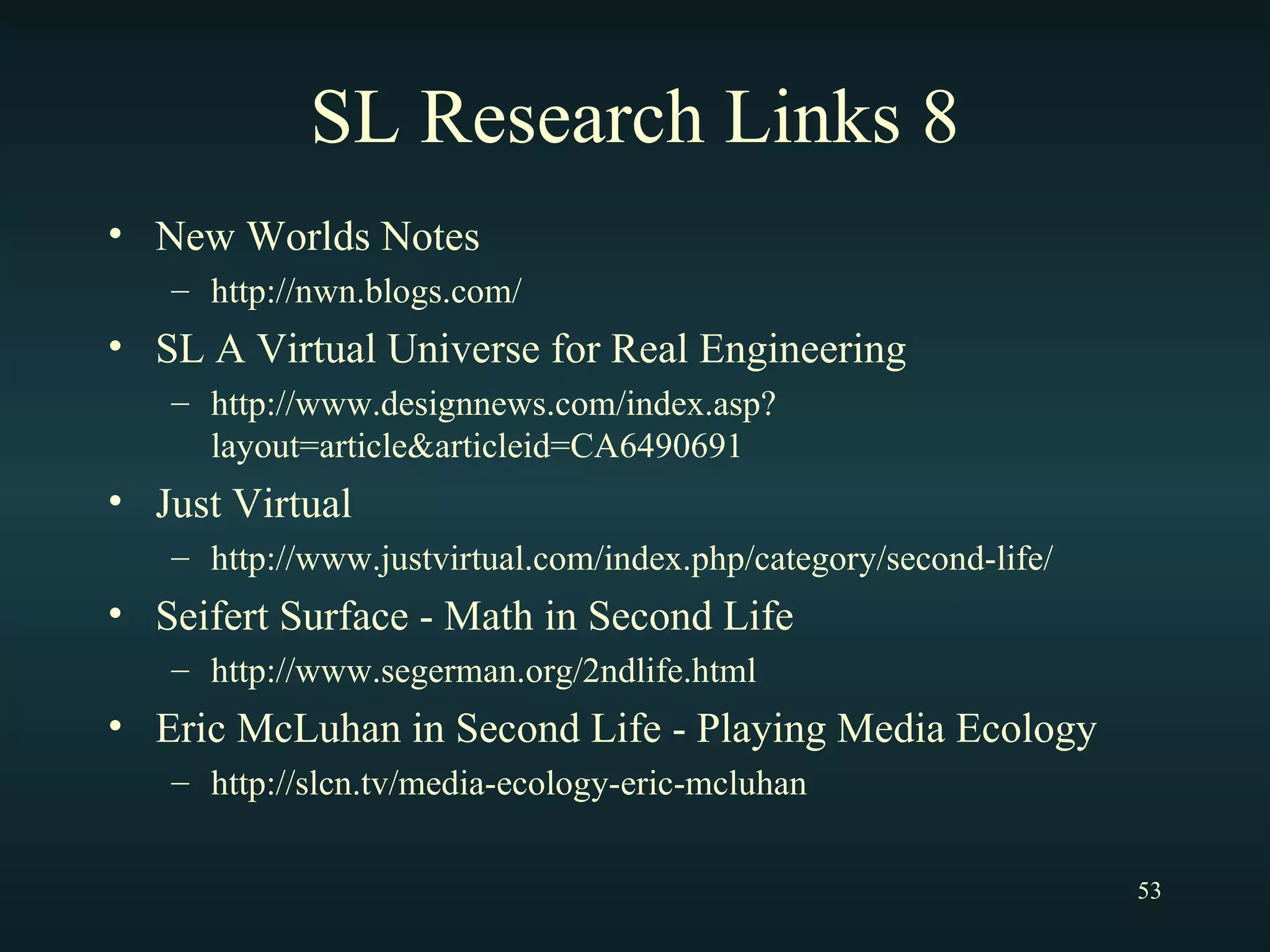 SL Research Links 8 New Worlds Notes http://nwn.blogs.com/ SL A Virtual Universe for Real Engineering http://www.designnews.com/index.asp?layout=article&articleid=CA6490691 Just Virtual http://www.justvirtual.com/index.php/category/second-life/ Seifert Surface - Math in Second Life http://www.segerman.org/2ndlife.html Eric McLuhan in Second Life - Playing Media Ecology http://slcn.tv/media-ecology-eric-mcluhan 