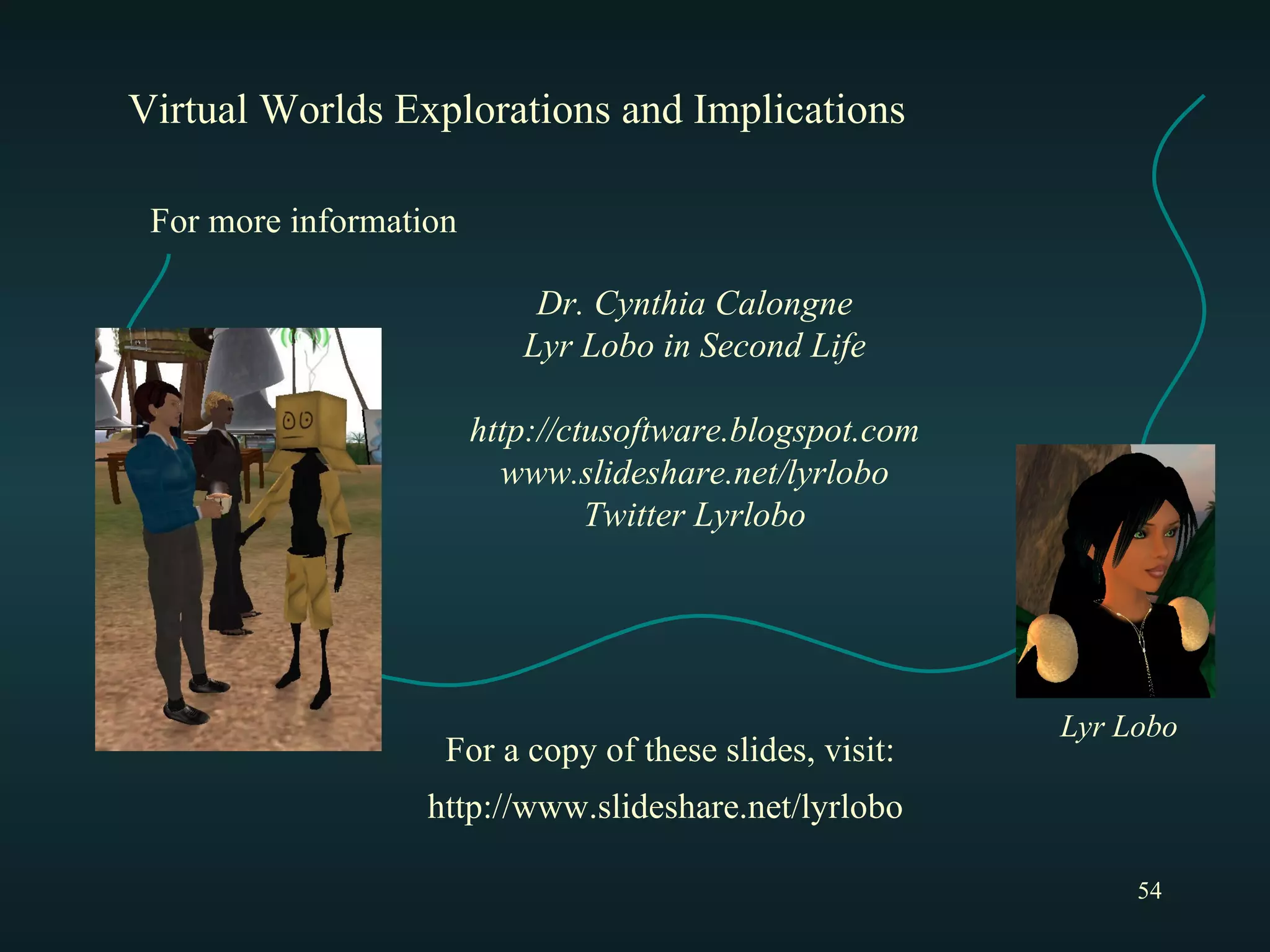 Virtual Worlds Explorations and Implications Dr. Cynthia Calongne Lyr Lobo in Second Life http://ctusoftware.blogspot.com www.slideshare.net/lyrlobo Twitter Lyrlobo For more information Lyr Lobo http://www.slideshare.net/lyrlobo For a copy of these slides, visit: 