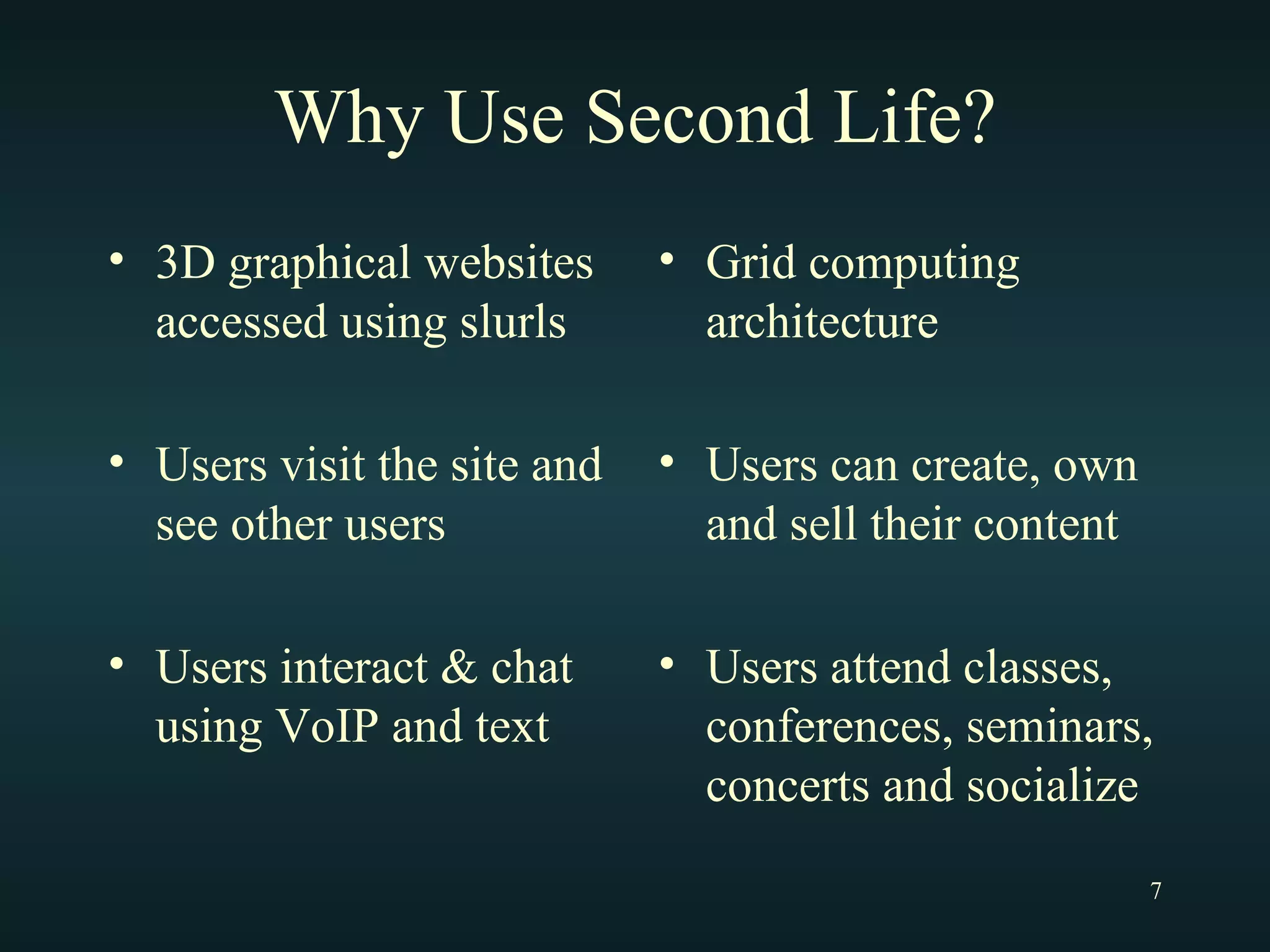 Why Use Second Life? 3D graphical websites accessed using slurls Users visit the site and see other users Users interact & chat using VoIP and text Grid computing architecture Users can create, own and sell their content Users attend classes, conferences, seminars, concerts and socialize  