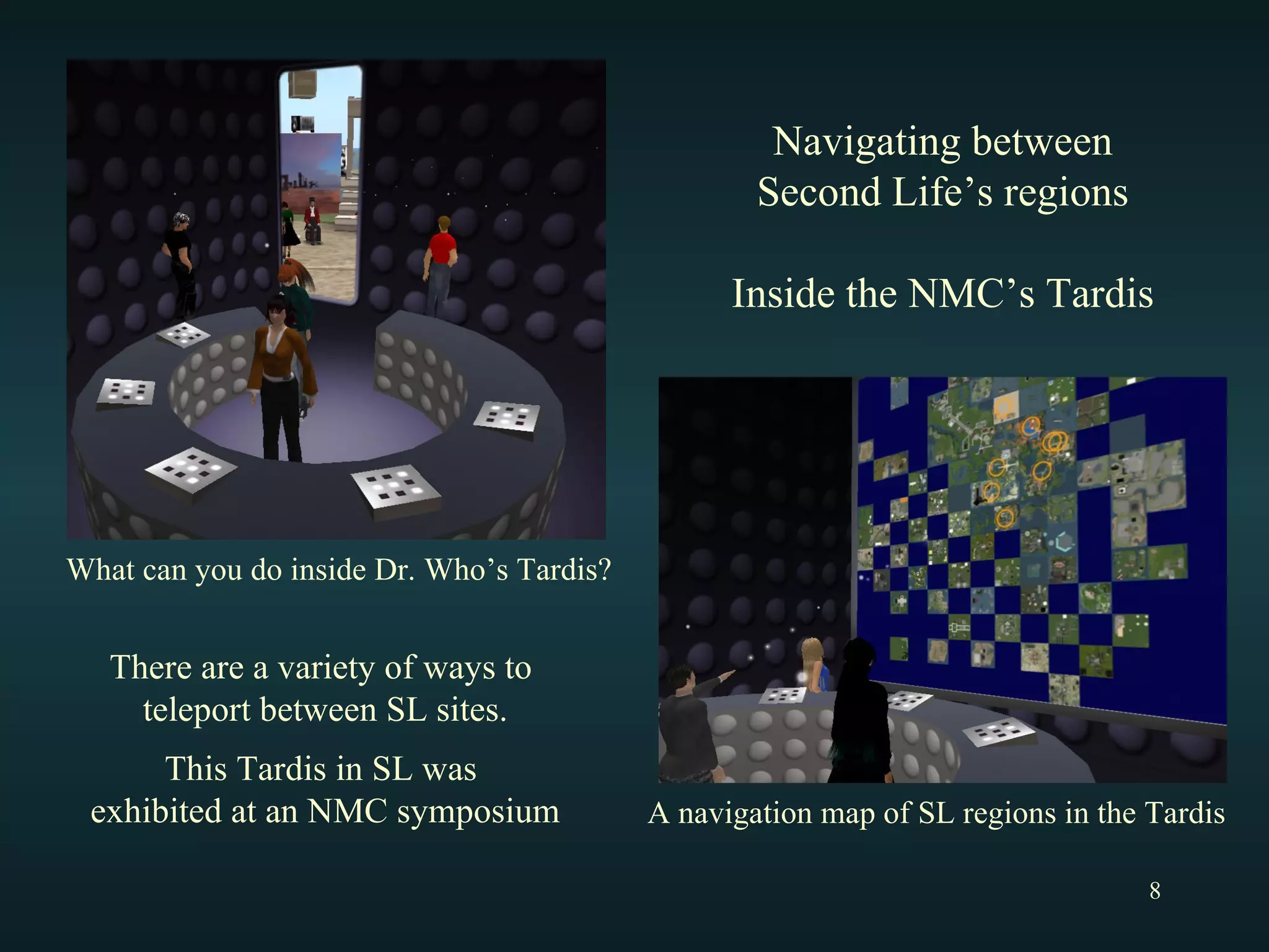 What can you do inside Dr. Who’s Tardis? A navigation map of SL regions in the Tardis Navigating between Second Life’s regions Inside the NMC’s Tardis There are a variety of ways to  teleport between SL sites. This Tardis in SL was  exhibited at an NMC symposium 