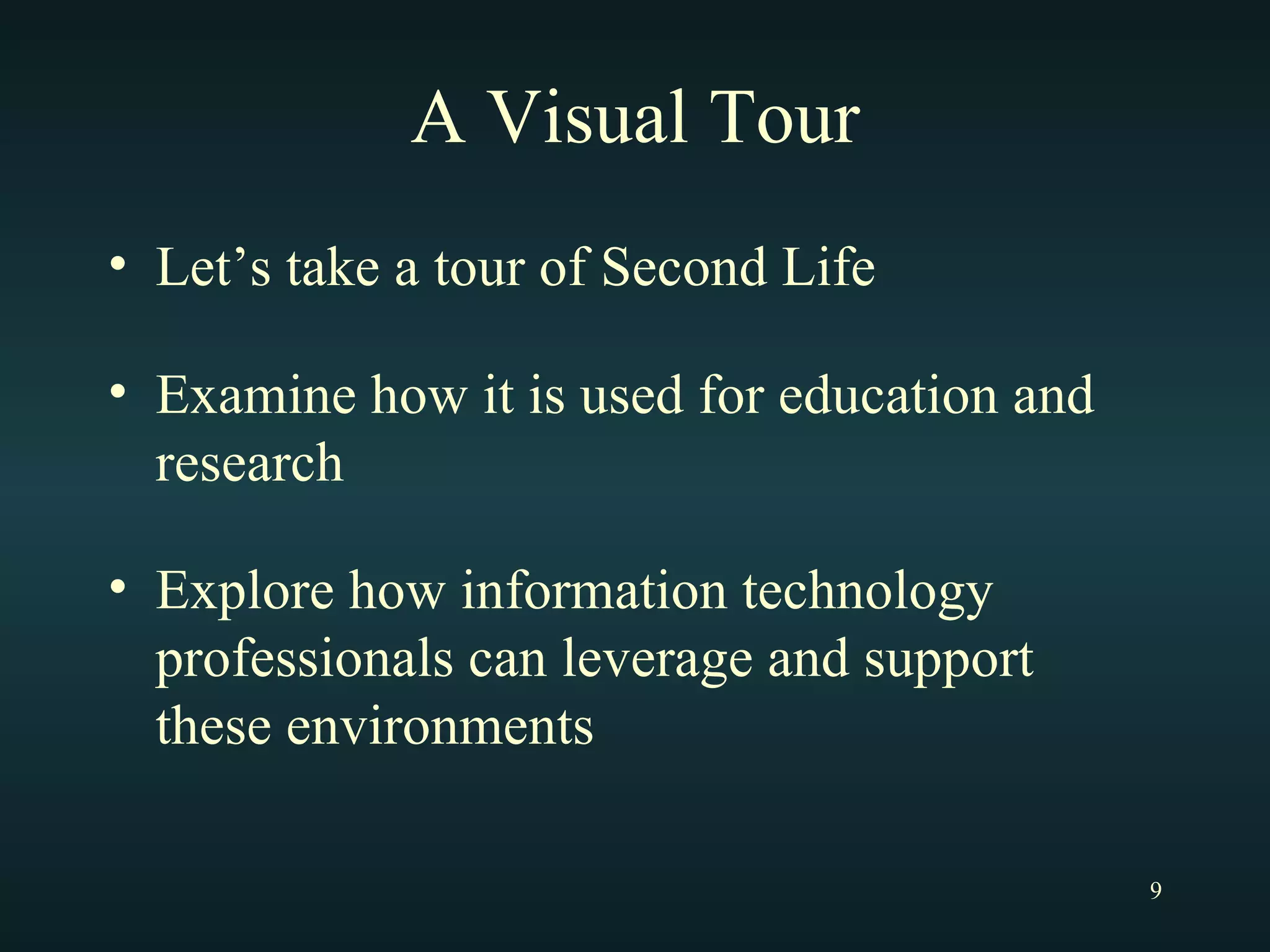 A Visual Tour Let’s take a tour of Second Life Examine how it is used for education and research Explore how information technology professionals can leverage and support these environments 