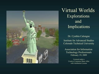 Virtual Worlds  Explorations  and  Implications Dr. Cynthia Calongne Institute for Advanced Studies Colorado Technical University Association for Information  Technology Professionals February 19, 2009 Licensed under a Creative Commons Share Alike with Attribution License 