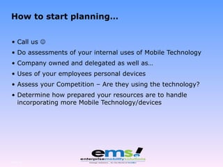 How to start planning… Call us   Do assessments of your internal uses of Mobile Technology Company owned and delegated as well as… Uses of your employees personal devices Assess your Competition – Are they using the technology? Determine how prepared your resources are to handle incorporating more Mobile Technology/devices Page  